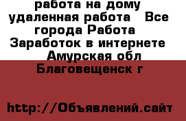 работа на дому, удаленная работа - Все города Работа » Заработок в интернете   . Амурская обл.,Благовещенск г.